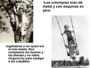 Jugábamos a ver quien era el más bestia. Nos rompíamos los huesos y los dientes y no había ninguna ley para castigar a los culpables.  Los columpios eran de metal y con esquinas en pico.   