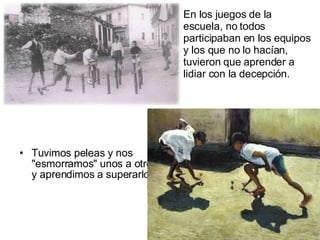 Tuvimos peleas y nos "esmorramos" unos a otros y aprendimos a superarlo.  En los juegos de la escuela, no todos participaban en los equipos y los que no lo hacían, tuvieron que aprender a lidiar con la decepción.  