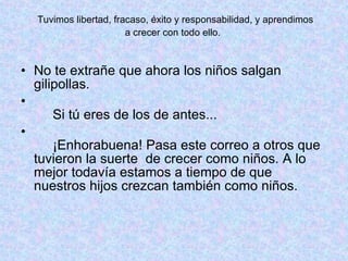 Tuvimos libertad, fracaso, éxito y responsabilidad, y aprendimos  a crecer con todo ello.  No te extrañe que ahora los niños salgan gilipollas.    Si tú eres de los de antes...    ¡Enhorabuena! Pasa este correo a otros que tuvieron la suerte  de crecer como niños. A lo mejor todavía estamos a tiempo de que nuestros hijos crezcan también como niños.  