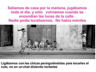 Salíamos de casa por la mañana, jugábamos todo el día, y sólo  volvíamos cuando se encendían las luces de la calle.  Nadie podía localizarnos.  No había móviles Ligábamos con las chicas persiguiéndolas para tocarles el culo, no en un chat diciendo tonterias 