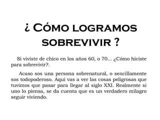 ¿ Cómo logramos sobrevivir ? Si viviste de chico en los años 60, o 70... ¿Cómo hiciste para sobrevivir?. Acaso sos una persona sobrenatural, o sencillamente sos todopoderoso. Aquí vas a ver las cosas peligrosas que tuvimos que pasar para llegar al siglo XXI. Realmente si uno lo piensa, se da cuenta que es un verdadero milagro seguir viviendo. 