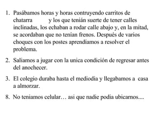 Pasábamos horas y horas contruyendo carritos de chatarra  y los que tenián suerte de tener calles inclinadas, los echaban a rodar calle abajo y, en la mitad, se acordaban que no tenían frenos. Después de varios choques con los postes aprendíamos a resolver el problema. Saliamos a jugar con la unica condición de regresar antes del anochecer. El colegio duraba hasta el mediodia y llegabamos a  casa a almorzar. 8.  No teniamos celular… asi que nadie podia ubicarnos.... 