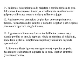 14. Salíamos, nos subíamos a la bicicleta o caminabamos a la casa del vecino, tocábamos el timbre, o sencillamente entrábamos sin golpear y allí estaba nuestro amigo y salíamos a jugar. 15. Jugábamos con una pelota de plastico, que comprábamos a medias. Formábamos dos equipos y no todos llegaban a ser elegidos pero no nos agarraba ningún trauma.  16. Algunos estudiantes no éramos tan brillantes como otros y cuando perdías un año, lo repetías. Nadie te mandaba al psicólogo, nadie tenía dislexia, simplemente repetías y tenías una segunda oportunindad. 17. Si en una fiesta (que era en alguna casa) te ponías en pedo, tus amigos te dejaban en la puerta de tu casa, tocaban el timbre y salían corriendo. 