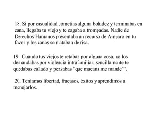 18. Si por casualidad cometias alguna boludez y terminabas en cana, llegaba tu viejo y te cagaba a trompadas. Nadie de Derechos Humanos presentaba un recurso de Amparo en tu favor y los canas se mataban de risa. 19.  Cuando tus viejos te retaban por alguna cosa, no los demandabas por violencia intrafamiliar; sencillamente te quedabas callado y pensabas “que macana me mande´”. 20. Teníamos libertad, fracasos, éxitos y aprendimos a menejarlos. 