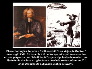 El escritor inglés Jonathan Swift escribió “Los viajes de Gulliver” en el siglo XVIlI. En esta obra el personaje principal se encuentra en una playa con una “isla flotante” cuyos tripulantes le revelan que  Marte tenía dos lunas…  ¡¡las lunas de Marte se descubrieron 151 años después de publicada la obra de Swift!!   