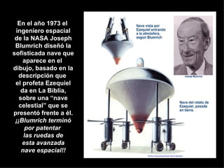 En el año 1973 el  ingeniero espacial de la NASA Joseph Blumrich diseñó la sofisticada nave que aparece en el  dibujo, basado en la descripción que  el profeta Ezequiel da en La Biblia, sobre una “nave celestial” que se presentó frente a él. ¡¡Blumrich terminó por patentar  las ruedas de esta avanzada nave espacial!! 