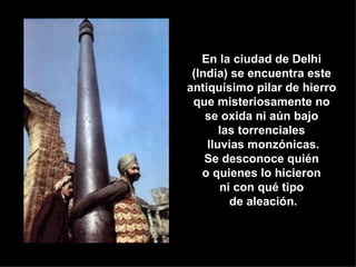 En la ciudad de Delhi  (India) se encuentra este  antiquísimo pilar de hierro  que misteriosamente no  se oxida ni aún bajo  las torrenciales  lluvias monzónicas. Se desconoce quién  o quienes lo hicieron  ni con qué tipo  de aleación. 