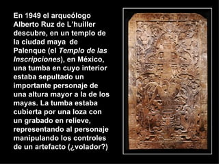 En 1949 el arqueólogo Alberto Ruz de L’huiller descubre, en un templo de la ciudad maya   de Palenque (el  Templo de las Inscripciones ), en México, una tumba en cuyo interior estaba sepultado un importante personaje de una altura mayor a la de los mayas. La tumba estaba cubierta por una loza con un grabado en relieve, representando al personaje manipulando los controles de un artefacto (¿volador?)  