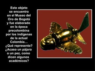 Este objeto se encuentra en el Museo del Oro de Bogotá y fue elaborado  en la época precolombina por los indígenas de la actual Colombia… ¿Qué representa? ¿Acaso un pájaro  o un pez, como  dicen algunos  académicos? 