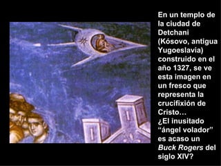 En un templo de la ciudad de Detchani (Kósovo, antigua Yugoeslavia)  construido en el año 1327, se ve esta imagen en un fresco que representa la crucifixión de Cristo… ¿El inusitado “ángel volador” es acaso un  Buck Rogers  del siglo XIV? 
