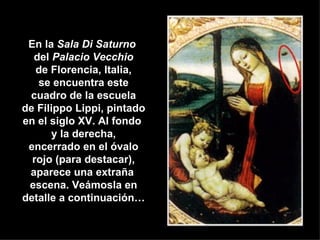 En la  Sala Di Saturno   del  Palacio Vecchio de Florencia, Italia, se encuentra este cuadro de la escuela de Filippo Lippi, pintado en el siglo XV. Al fondo  y la derecha, encerrado en el óvalo rojo (para destacar), aparece una extraña   escena. Veámosla en detalle a continuación… 
