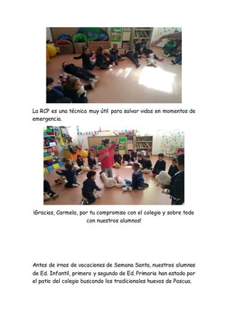 La RCP es una técnica muy útil para salvar vidas en momentos de
emergencia.
¡Gracias, Carmela, por tu compromiso con el colegio y sobre todo
con nuestros alumnos!
Antes de irnos de vacaciones de Semana Santa, nuestros alumnos
de Ed. Infantil, primero y segundo de Ed. Primaria han estado por
el patio del colegio buscando los tradicionales huevos de Pascua.
 
