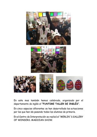 En este mes también hemos celebrado, organizado por el
departamento de inglés el “FUNTIME TALLER DE INGLÉS”.
En cinco espacios diferentes se han desarrollado las actuaciones
por las que han ido pasando todos los alumnos de primaria.
En el Centro de Interpretación se realizó el “MERLIN´S GALLERY
OF WONDERS. MAGICIAN SHOW.
 