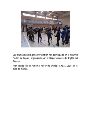 Los alumnos de Ed. Infantil también han participado en el Funtime
Taller de Inglés, organizado por el Departamento de Inglés del
Centro.
Han podido ver el Funtime Taller de Inglés: MAGIC LILY, en el
aula de música.
 