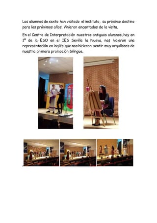 Los alumnos de sexto han visitado el instituto, su próximo destino
para los próximos años. Vinieron encantados de la visita.
En el Centro de Interpretación nuestros antiguos alumnos, hoy en
1º de la ESO en el IES Sevilla la Nueva, nos hicieron una
representación en inglés que nos hicieron sentir muy orgullosos de
nuestra primera promoción bilingüe.
z
 