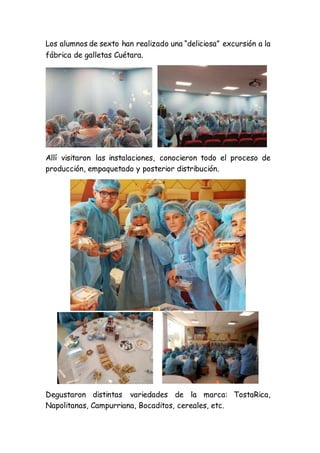Los alumnos de sexto han realizado una “deliciosa” excursión a la
fábrica de galletas Cuétara.
Allí visitaron las instalaciones, conocieron todo el proceso de
producción, empaquetado y posterior distribución.
Degustaron distintas variedades de la marca: TostaRica,
Napolitanas, Campurriana, Bocaditos, cereales, etc.
 