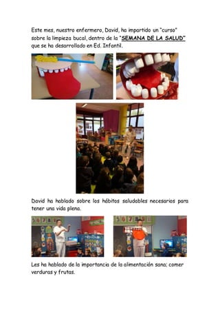 Este mes, nuestro enfermero, David, ha impartido un “curso”
sobre la limpieza bucal, dentro de la “SEMANA DE LA SALUD”
que se ha desarrollado en Ed. Infantil.
David ha hablado sobre los hábitos saludables necesarios para
tener una vida plena.
Les ha hablado de la importancia de la alimentación sana; comer
verduras y frutas.
 