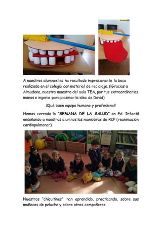 A nuestros alumnos les ha resultado impresionante la boca
realizada en el colegio con material de reciclaje. (¡Gracias a
Almudena, nuestra maestra del aula TEA, por tus extraordinarias
manos e ingenio para plasmar la idea de David)
¡Qué buen equipo humano y profesional!
Hemos cerrado la “SEMANA DE LA SALUD” en Ed. Infantil
enseñando a nuestros alumnos las maniobras de RCP (reanimación
cardiopulmonar)
Nuestros “chiquitines” han aprendido, practicando, sobre sus
muñecos de peluche y sobre otros compañeros.
 