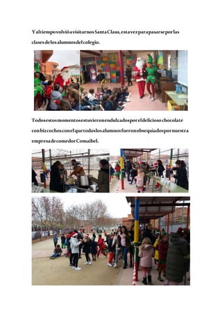 YaltiempovolvióavisitarnosSantaClaus,estavezparapasarseporlas
clasesdelosalumnosdelcolegio.
Todosestosmomentosestuvieronendulzadosporeldeliciosochocolate
conbizcochosconelquetodoslosalumnosfueronobsequiadospornuestra
empresadecomedorComaibel.
 