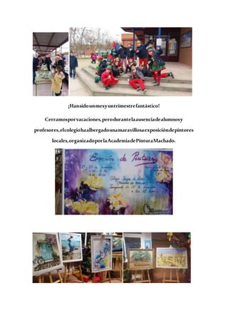 ¡Hansidounmesyuntrimestrefantástico!
Cerramosporvacaciones,perodurantelaausenciadealumnosy
profesores,elcolegiohaalbergadounamaravillosaexposicióndepintores
locales,organizadoporlaAcademiadePinturaMachado.
 