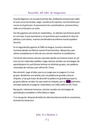 Recuerdos del taller de integración:
Cuando llegamos a la escuela el primer día, estábamos ansiosos por saber
en que curso nos tocaba, luego, cuando ya lo supimos, nos formamos por
cursos en el gimnasio. Se presentaron los coordinadores, tomaron lista y
cada curso fuepara sus aulas.
Ese día jugamos con cartas en matemática, en plástica nos hicieron poner
en una hoja lo que queríamos y no queríamos que suceda en la clase de
plástica y con Liliana, nuestra coordinadora escribimos nuestra palabra
favorita.
En el segundo día jugamos al TABU en lengua, tuvimos relaciones
humanas donde escribimos nuestra frasefavorita y dibujarnos y por
ultimo completamos la letra de una canción mientras la cantábamos.
Y el tercer día tuvimos ciencias naturales donde nos hicieron hacer un ser
vivo con los materiales pedidos, luego ciencias sociales con estrategias de
aprendizajeen la cual hicimos laminas en distintos grupos, con palabras
recortadas de revistas y por ultimo ED. Física.
Nos encantó: jugar al tabú, que es un juego que se juega en 2 o mas
grupos dondehay una tarjeta, con una palabra en grande y tres en
chiquito, y hay que tratar de describir la palabra en grande para que tu
grupo la adivine sin decir las que están en chiquito, por ej: CINEpochoclos-
entradas-película, el juego en matemática y el vóley tallón en ED. Física
Nos gusto: relaciones humanas, ciencias sociales con estrategias de
aprendizajey completar y informática e ingles.
Y no nos gusto: después de todos los días levantarnos tarde en vacaciones,
levantarnos temprano.
Julia. O y Martina. L
1º J
 