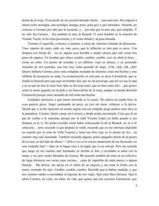 3
detrás de la oreja. El recuerdo de mi corazón latiendo fuerte… tum-tum-tum. Me empezó a
entrar como nostalgia, una nostalgia amarga, pena, pena gris y ojos húmedos. Absurdo, no
conozco a Carmen, por más que la recuerde, y… por más que la ame aún, que estúpido. Y
no sólo fue Carmen… fue también la ruta, la Renault 12 rural fundida en la estación de
Venado Tuerto, la llovizna persistente y el viento helado y la pena húmeda.
Terminé el cigarrillo, comencé a caminar, a mirar las vidrieras tratando de distraerme.
Unos zapatos de cuero cada vez más caros, que la inflación en este país es atroz. Una
lámpara con forma de… no sé, alguna cosa horrible y medio chueca que vale como tres
pares de zapatos. Un hombre que ofrece cambio, cambio, cambio, casi sin abrir la boca…
como un robot. Un puesto de comidas y un teléfono viejo en desuso, y yo poniendo
monedas de mil australes, una tras otra, todas pasando de largo. ¡Clik, clak, clik, clak!
Quiero hablarte Carmen, pero estas estúpidas monedas de aluminio están mal hechas y este
teléfono de porquería no anda. La comunicación en este país es atroz Carmencita, que se
fundió la Renault pero que aquí un hombre dice que no me preocupe, que tal vez sea la tapa
y en un par de días la tiene lista. Que no llovizna tanto, que no hace tanto frío… que quiero
sentir tu mano jugando en mi pelo y tus besos detrás de la oreja, aunque no pueda decírtelo
Carmencita porque estas monedas de mil están mal hechas.
Estúpidos ejercicios, a qué mente retorcida se le ocurre. Mi cabeza no estaba bien, la
cosa parecía grave. Seguí caminando un poco, ya casi sin mirar vidrieras; a la deriva.
Decidí que si al día siguiente mi mente seguía con ese estúpido juego pediría unos días en
la panadería. Carmen. Quién carajo era Carmen y dónde podía encontrarla. Creo que di un
par de vueltas a la manzana, porque por la calle Vicente Lopez ya había pasado y esa
lámpara ya la vi. No podía recordar cómo había solucionado lo de la Renault, no sé si lo
solucioné… pero recuerdo sí que después la vendí, recuerdo que en ese entonces alquilaba
un cuartito por la zona de Villa Urquiza y tenía una foto tuya en la mesita de luz... un
cuartito muy mal iluminado. También recuerdo algunos gritos apagados detrás de la puerta
de tu casa, yo del lado de afuera <<¡Sólo a vos se te ocurre enamorarte de ese fracasado, no
seas estúpida hija!>> Que no le hagas caso a mi papá, que es un salvaje. Pero me acuerdo
que luego en ese cuartito mal iluminado yo miraba tu foto y recordaba tu adiós con la
mano, y tus ojos verdes húmedos de tristeza. Me acuerdo también de estar en un colectivo
de larga distancia con varias cajas encima… cajas de zapatillas de mala marca, o alguna
baratija… Me detuve, me apoyé en el vidrio de un negocio y me tomé la frente con la
mano, cerrando los ojos. Cambio, cambio, cambio. Recordé que te habías mudado, y que
nos veíamos medio a escondidas al regresar de mis viajes. Qué estas flaco Horacio. Que te
adoro Carmen, mi cielo, mi alma, mi vida, que quiero que nos casemos Carmencita, que
 