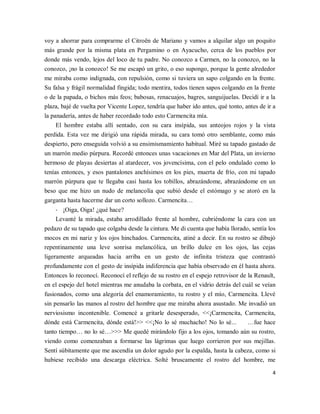 4
voy a ahorrar para comprarme el Citroën de Mariano y vamos a alquilar algo un poquito
más grande por la misma plata en Pergamino o en Ayacucho, cerca de los pueblos por
donde más vendo, lejos del loco de tu padre. No conozco a Carmen, no la conozco, no la
conozco, ¡no la conozco! Se me escapó un grito, o eso supongo, porque la gente alrededor
me miraba como indignada, con repulsión, como si tuviera un sapo colgando en la frente.
Su falsa y frágil normalidad fingida; todo mentira, todos tienen sapos colgando en la frente
o de la papada, o bichos más feos; babosas, renacuajos, bagres, sanguijuelas. Decidí ir a la
plaza, bajé de vuelta por Vicente Lopez, tendría que haber ido antes, qué tonto, antes de ir a
la panadería, antes de haber recordado todo esto Carmencita mía.
El hombre estaba allí sentado, con su cara insípida, sus anteojos rojos y la vista
perdida. Esta vez me dirigió una rápida mirada, su cara tomó otro semblante, como más
despierto, pero enseguida volvió a su ensimismamiento habitual. Miré su tapado gastado de
un marrón medio púrpura. Recordé entonces unas vacaciones en Mar del Plata, un invierno
hermoso de playas desiertas al atardecer, vos jovencísima, con el pelo ondulado como lo
tenías entonces, y esos pantalones anchísimos en los pies, muerta de frío, con mi tapado
marrón púrpura que te llegaba casi hasta los tobillos, abrazándome, abrazándome en un
beso que me hizo un nudo de melancolía que subió desde el estómago y se atoró en la
garganta hasta hacerme dar un corto sollozo. Carmencita…
- ¡Oiga, Oiga! ¿qué hace?
Levanté la mirada, estaba arrodillado frente al hombre, cubriéndome la cara con un
pedazo de su tapado que colgaba desde la cintura. Me di cuenta que había llorado, sentía los
mocos en mi nariz y los ojos hinchados. Carmencita, atiné a decir. En su rostro se dibujó
repentinamente una leve sonrisa melancólica, un brillo dulce en los ojos, las cejas
ligeramente arqueadas hacia arriba en un gesto de infinita tristeza que contrastó
profundamente con el gesto de insípida indiferencia que había observado en él hasta ahora.
Entonces lo reconocí. Reconocí el reflejo de su rostro en el espejo retrovisor de la Renault,
en el espejo del hotel mientras me anudaba la corbata, en el vidrio detrás del cuál se veían
fusionados, como una alegoría del enamoramiento, tu rostro y el mío, Carmencita. Llevé
sin pensarlo las manos al rostro del hombre que me miraba ahora asustado. Me invadió un
nerviosismo incontenible. Comencé a gritarle desesperado, <<¡Carmencita, Carmencita,
dónde está Carmencita, dónde está!>> <<¡No lo sé muchacho! No lo sé... …fue hace
tanto tiempo… no lo sé…>>> Me quedé mirándolo fijo a los ojos, tomando aún su rostro,
viendo como comenzaban a formarse las lágrimas que luego corrieron por sus mejillas.
Sentí súbitamente que me ascendía un dolor agudo por la espalda, hasta la cabeza, como si
hubiese recibido una descarga eléctrica. Solté bruscamente el rostro del hombre, me
 