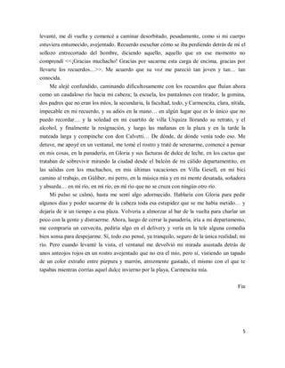5
levanté, me di vuelta y comencé a caminar desorbitado, pesadamente, como si mi cuerpo
estuviera entumecido, avejentado. Recuerdo escuchar cómo se iba perdiendo detrás de mí el
sollozo entrecortado del hombre, diciendo aquello, aquello que en ese momento no
comprendí <<¡Gracias muchacho! Gracias por sacarme esta carga de encima, gracias por
llevarte los recuerdos…>>. Me acuerdo que su voz me pareció tan joven y tan… tan
conocida.
Me alejé confundido, caminando dificultosamente con los recuerdos que fluían ahora
como un caudaloso río hacia mi cabeza; la escuela, los pantalones con tirador, la gomina,
dos padres que no eran los míos, la secundaria, la facultad, todo, y Carmencita, clara, nítida,
impecable en mi recuerdo, y su adiós en la mano… en algún lugar que es lo único que no
puedo recordar… y la soledad en mi cuartito de villa Urquiza llorando su retrato, y el
alcohol, y finalmente la resignación, y luego las mañanas en la plaza y en la tarde la
mateada larga y compinche con don Calvetti… De dónde, de dónde venía todo eso. Me
detuve, me apoyé en un ventanal, me tomé el rostro y traté de serenarme, comencé a pensar
en mis cosas, en la panadería, en Gloria y sus facturas de dulce de leche, en los cactus que
trataban de sobrevivir mirando la ciudad desde el balcón de mi cálido departamentito, en
las salidas con los muchachos, en mis últimas vacaciones en Villa Gesell, en mi bici
camino al trabajo, en Gúliber, mi perro, en la música mía y en mi mente desatada, soñadora
y absurda… en mí río, en mí río, en mí río que no se cruza con ningún otro río.
Mi pulso se calmó, hasta me sentí algo adormecido. Hablaría con Gloria para pedir
algunos días y poder sacarme de la cabeza toda esa estupidez que se me había metido… y
dejaría de ir un tiempo a esa plaza. Volvería a almorzar al bar de la vuelta para charlar un
poco con la gente y distraerme. Ahora, luego de cerrar la panadería, iría a mi departamento,
me compraría un cervecita, pediría algo en el delivery y vería en la tele alguna comedia
bien sonsa para despejarme. Sí, todo eso pensé, ya tranquilo, seguro de la única realidad; mi
río. Pero cuando levanté la vista, el ventanal me devolvió mi mirada asustada detrás de
unos anteojos rojos en un rostro avejentado que no era el mío, pero sí, vistiendo un tapado
de un color extraño entre púrpura y marrón, atrozmente gastado, el mismo con el que te
tapabas mientras corrías aquel dulce invierno por la playa, Carmencita mía.
Fin
 