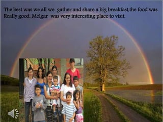 The best was we all we gather and share a big breakfast,the food was 
Really good. Melgar was very interesting place to visit. 
 