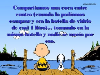 Compartíamos una coca entreCompartíamos una coca entre
cuatrocuatro (cuando la podíamos(cuando la podíamos
comprary era la botella de vidriocomprary era la botella de vidrio
de casi 1 litro)...de casi 1 litro)... tomando en latomando en la
misma botella y nadie se moría pormisma botella y nadie se moría por
eso.eso.
 