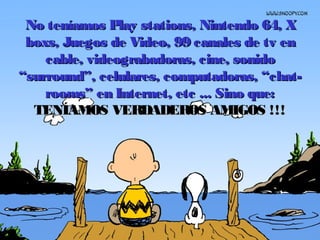 No teníamos Play stations, Nintendo 64, XNo teníamos Play stations, Nintendo 64, X
boxs, Juegos de Video, 99 canales de tv enboxs, Juegos de Video, 99 canales de tv en
cable, videograbadoras, cine, sonidocable, videograbadoras, cine, sonido
“surround”, celulares, computadoras, “chat-“surround”, celulares, computadoras, “chat-
rooms” en Internet, etc ...rooms” en Internet, etc ... Sino que:Sino que:
TENÍAMOS VERDADEROS AMIGOS !!!TENÍAMOS VERDADEROS AMIGOS !!!
 