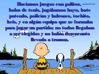 Hacíamos juegos con palitos,Hacíamos juegos con palitos,
bolas de tenis, jugábamos hoyo, botebolas de tenis, jugábamos hoyo, bote
pateado, policpateado, policíías y ladrones, tochito,as y ladrones, tochito,
beis, y en algún equipo que se formababeis, y en algún equipo que se formaba
para jugarun partido; no todos llegabanpara jugarun partido; no todos llegaban
a serelegidos y no había desencantoa serelegidos y no había desencanto
llevado a trauma.llevado a trauma.
 
