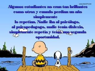 Algunos estudiantes no eran tan brillantesAlgunos estudiantes no eran tan brillantes
como otros y cuando perdían un añocomo otros y cuando perdían un año
simplementesimplemente
lo repetían.lo repetían. Nadie iba al psicólogo,Nadie iba al psicólogo,
al psicopedagogo, nadie tenía dislexia,al psicopedagogo, nadie tenía dislexia,
simplemente repetía y tenía una segundasimplemente repetía y tenía una segunda
oportunidad.oportunidad.
 