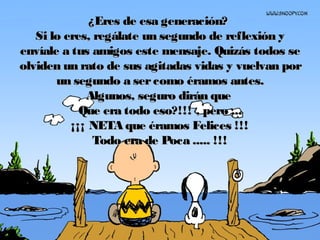 ¿Eres de esa generación?¿Eres de esa generación?
Si lo eres, regálate un segundo de reflexión ySi lo eres, regálate un segundo de reflexión y
envíale a tus amigos este mensaje. Quizás todos seenvíale a tus amigos este mensaje. Quizás todos se
olviden un rato de sus agitadas vidas y vuelvan porolviden un rato de sus agitadas vidas y vuelvan por
un segundo a sercomo éramos antes.un segundo a sercomo éramos antes.
Algunos, seguro dirán queAlgunos, seguro dirán que
Que era todo eso?!!! , pero ...Que era todo eso?!!! , pero ...
¡¡¡ NETA que éramos Felices !!!¡¡¡ NETA que éramos Felices !!!
Todo era de Poca ..... !!!Todo era de Poca ..... !!!
 