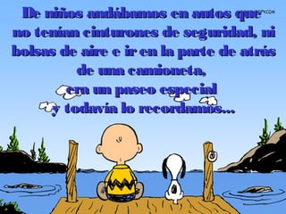De niños andábamos en autos queDe niños andábamos en autos que
no tenían cinturones de seguridad, nino tenían cinturones de seguridad, ni
bolsas de aire e iren la parte de atrásbolsas de aire e iren la parte de atrás
de una camioneta,de una camioneta,
era un paseo especialera un paseo especial
y todavía lo recordamos...y todavía lo recordamos...
 