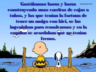 Gastábamos horas y horasGastábamos horas y horas
construyendo unos carritos de cajas oconstruyendo unos carritos de cajas o
tubos, y los que tenían la fortuna detubos, y los que tenían la fortuna de
tenerun amigo con bici, se lastenerun amigo con bici, se las
ingeniaban para remolcarnos y en laingeniaban para remolcarnos y en la
esquina se acordaban que no teníanesquina se acordaban que no tenían
frenos.frenos.
 
