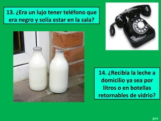 13. ¿Era un lujo tener teléfono que
era negro y solía estar en la sala?
14. ¿Recibía la leche a
domicilio ya sea por
litros o en botellas
retornables de vidrio?
pcv
 