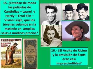 15. ¿Estaban de moda
las películas de
Cantinflas – Laurel y
Hardy – Errol Flin –
Vivian Leigh, que los
jóvenes veíamos en la
matinée en amplias
salas a módicos precios?
16.- ¿El Aceite de Ricino
y la emulsión de Scott
eran casi
imprescindibles?
pcv
 