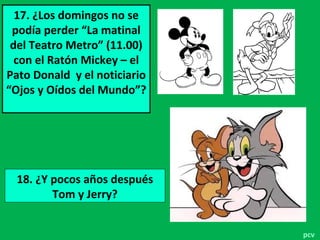 17. ¿Los domingos no se
podía perder “La matinal
del Teatro Metro” (11.00)
con el Ratón Mickey – el
Pato Donald y el noticiario
“Ojos y Oídos del Mundo”?
18. ¿Y pocos años después
Tom y Jerry?
pcv
 