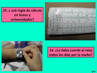 23. ¿ usó regla de cálculo
en liceos y
universidades?
24. ¿Le daba cuerda al reloj
todos los días por la noche?
pcv
 