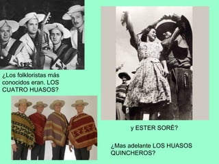 ¿Los folkloristas más
conocidos eran. LOS
CUATRO HUASOS?
¿Mas adelante LOS HUASOS
QUINCHEROS?
y ESTER SORÉ?
 