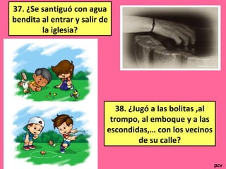 37. ¿Se santiguó con agua
bendita al entrar y salir de
la iglesia?
38. ¿Jugó a las bolitas ,al
trompo, al emboque y a las
escondidas,… con los vecinos
de su calle?
pcv
 