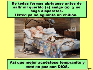 De todas formas abríguese antes de
salir mi querido (a) amigo (a) y no
haga disparates.
Usted ya no aguanta un chiflón.
Así que mejor acuéstese tempranito y
esté en paz con DIOS. pcv
 