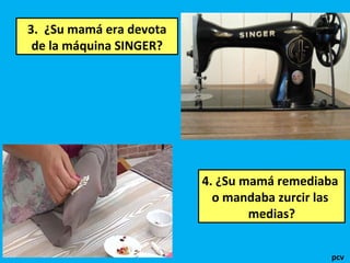 3. ¿Su mamá era devota
de la máquina SINGER?
4. ¿Su mamá remediaba
o mandaba zurcir las
medias?
pcv
 