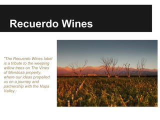 Recuerdo Wines


"The Recuerdo Wines label
is a tribute to the weeping
willow trees on The Vines
of Mendoza property,
where our ideas propelled
us on a journey and
partnership with the Napa
Valley."
 