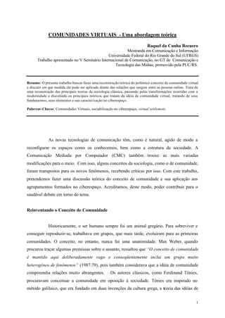 COMUNIDADES VIRTUAIS - Uma abordagem teórica

                                                                             Raquel da Cunha Recuero
                                                         Mestranda em Comunicação e Informação
                                              Universidade Federal do Rio Grande do Sul (UFRGS)
      Trabalho apresentado no V Seminário Internacional de Comunicação, no GT de Comunicação e
                                                  Tecnologia das Mídias, promovido pela PUC/RS.



Resumo: O presente trabalho buscar fazer uma reconstrução teórica do polêmico conceito de comunidade virtual
e discutir em que medida ele pode ser aplicado diante das relações que surgem entre as pessoas online. Trata de
uma reconstrução das principais teorias da sociologia clássica, passando pelas transformações ocorridas com a
modernidade e discutindo os principais teóricos que tratam da idéia de comunidade virtual, tratando de seus
fundamentos, seus elementos e sua caracterização no ciberespaço.

Palavras-Chaves: Comunidades Virtuais, sociabilização no ciberespaço, virtual settlement.




             As novas tecnologias de comunicação têm, como é natural, agido de modo a
reconfigurar os espaços como os conhecemos, bem como a estrutura da sociedade. A
Comunicação Mediada por Computador (CMC) também trouxe as mais variadas
modificações para o meio. Com isso, alguns conceitos da sociologia, como o de comunidade,
foram transpostos para os novos fenômenos, recebendo críticas por isso. Com este trabalho,
pretendemos fazer uma discussão teórica do conceito de comunidade e sua aplicação aos
agrupamentos formados no ciberespaço. Acreditamos, deste modo, poder contribuir para o
saudável debate em torno do tema.


Reinventando o Conceito de Comunidade


             Historicamente, o ser humano sempre foi um animal gregário. Para sobreviver e
conseguir reproduzir-se, trabalhava em grupos, que mais tarde, evoluíram para as primeiras
comunidades. O conceito, no entanto, nunca foi uma unanimidade. Max Weber, quando
procurou traçar algumas premissas sobre o assunto, ressaltou que “O conceito de comunidade
é mantido aqui deliberadamente vago e conseqüentemente inclui um grupo muito
heterogêneo de fenômenos” (1987:79), pois também considerava que a idéia de comunidade
compreendia relações muito abrangentes.               Os autores clássicos, como Ferdinand Tönies,
procuravam conceituar a comunidade em oposição à sociedade. Tönies era inspirado no
método galilaico, que era fundado em duas invenções da cultura grega, a teoria das idéias de


                                                                                                             1
 