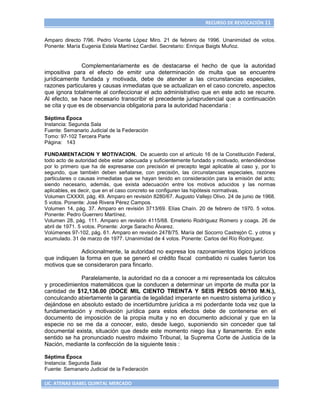 RECURSO DE REVOCACIÓN 11


Amparo directo 7/96. Pedro Vicente López Miro. 21 de febrero de 1996. Unanimidad de votos.
Ponente: María Eugenia Estela Martínez Cardiel. Secretario: Enrique Baigts Muñoz.


               Complementariamente es de destacarse el hecho de que la autoridad
impositiva para el efecto de emitir una determinación de multa que se encuentre
jurídicamente fundada y motivada, debe de atender a las circunstancias especiales,
razones particulares y causas inmediatas que se actualizan en el caso concreto, aspectos
que ignora totalmente al confeccionar el acto administrativo que en este acto se recurre.
Al efecto, se hace necesario transcribir el precedente jurisprudencial que a continuación
se cita y que es de observancia obligatoria para la autoridad hacendaria :

Séptima Época
Instancia: Segunda Sala
Fuente: Semanario Judicial de la Federación
Tomo: 97-102 Tercera Parte
Página: 143

FUNDAMENTACION Y MOTIVACION. De acuerdo con el artículo 16 de la Constitución Federal,
todo acto de autoridad debe estar adecuada y suficientemente fundado y motivado, entendiéndose
por lo primero que ha de expresarse con precisión el precepto legal aplicable al caso y, por lo
segundo, que también deben señalarse, con precisión, las circunstancias especiales, razones
particulares o causas inmediatas que se hayan tenido en consideración para la emisión del acto;
siendo necesario, además, que exista adecuación entre los motivos aducidos y las normas
aplicables, es decir, que en el caso concreto se configuren las hipótesis normativas.
Volumen CXXXII, pág. 49. Amparo en revisión 8280/67. Augusto Vallejo Olivo. 24 de junio de 1968.
5 votos. Ponente: José Rivera Pérez Campos.
Volumen 14, pág. 37. Amparo en revisión 3713/69. Elías Chaín. 20 de febrero de 1970. 5 votos.
Ponente: Pedro Guerrero Martínez.
Volumen 28, pág. 111. Amparo en revisión 4115/68. Emeterio Rodríguez Romero y coags. 26 de
abril de 1971. 5 votos. Ponente: Jorge Saracho Álvarez.
Volúmenes 97-102, pág. 61. Amparo en revisión 2478/75. María del Socorro Castrejón C. y otros y
acumulado. 31 de marzo de 1977. Unanimidad de 4 votos. Ponente: Carlos del Río Rodríguez.

              Adicionalmente, la autoridad no expresa los razonamientos lógico jurídicos
que indiquen la forma en que se generó el crédito fiscal combatido ni cuales fueron los
motivos que se consideraron para fincarlo.

              Paralelamente, la autoridad no da a conocer a mi representada los cálculos
y procedimientos matemáticos que la conducen a determinar un importe de multa por la
cantidad de $12,136.00 (DOCE MIL CIENTO TREINTA Y SEIS PESOS 00/100 M.N.),
conculcando abiertamente la garantía de legalidad imperante en nuestro sistema jurídico y
dejándose en absoluto estado de incertidumbre jurídica a mi poderdante toda vez que la
fundamentación y motivación jurídica para estos efectos debe de contenerse en el
documento de imposición de la propia multa y no en documento adicional y que en la
especie no se me da a conocer, esto, desde luego, suponiendo sin conceder que tal
documental exista, situación que desde este momento niego lisa y llanamente. En este
sentido se ha pronunciado nuestro máximo Tribunal, la Suprema Corte de Justicia de la
Nación, mediante la confección de la siguiente tesis :

Séptima Época
Instancia: Segunda Sala
Fuente: Semanario Judicial de la Federación

LIC. ATENAS ISABEL QUINTAL MERCADO
 