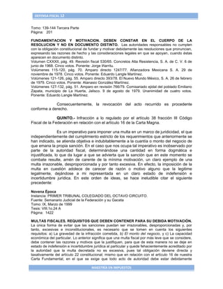 DEFENSA FISCAL 12


Tomo: 139-144 Tercera Parte
Página: 201

FUNDAMENTACION Y MOTIVACION. DEBEN CONSTAR EN EL CUERPO DE LA
RESOLUCION Y NO EN DOCUMENTO DISTINTO. Las autoridades responsables no cumplen
con la obligación constitucional de fundar y motivar debidamente las resoluciones que pronuncian,
expresando las razones de hecho y las consideraciones legales en que se apoyan, cuando éstas
aparecen en documento distinto.
Volumen CXXXII, pág. 49. Revisión fiscal 530/65. Concretos Alta Resistencia, S. A. de C. V. 6 de
junio de 1968. Cinco votos. Ponente: Jorge Iñarritu.
Volúmenes 115-120, pág. 70. Amparo directo 1247/77. Afianzadora Mexicana S. A. 29 de
noviembre de 1978. Cinco votos. Ponente: Eduardo Langle Martínez.
Volúmenes 121-126, pág. 55. Amparo directo 393/78. El Nuevo Mundo México, S. A. 26 de febrero
de 1979. Cinco votos. Ponente: Atanasio González Martínez.
Volúmenes 127-132, pág. 51. Amparo en revisión 766/79. Comisariado ejidal del poblado Emiliano
Zapata, municipio de La Huerta, Jalisco. 9 de agosto de 1979. Unanimidad de cuatro votos.
Ponente: Eduardo Langle Martínez.

             Consecuentemente, la revocación del acto recurrido es procedente
conforme a derecho.

               QUINTO.- Infracción a lo regulado por el artículo 38 fracción III Código
Fiscal de la Federación en relación con el artículo 16 de la Carta Magna.

                 Es un imperativo para imponer una multa en un marco de juridicidad, el que
independientemente del cumplimiento estricto de los requerimientos que anteriormente se
han indicado, se atienda objetiva e indubitablemente a la cuantía o monto del negocio de
que emana la propia sanción. En el caso que nos ocupa tal imperativo es inobservado por
parte de la autoridad fiscal, determinándose una cantidad en forma dogmática e
injustificada, lo que da lugar a que se advierta que la sanción que en este momento se
combate resulte, amén de carente de la mínima motivación, un claro ejemplo de una
multa irrazonable, desproporcionada y por tanto excesiva. En efecto, la imposición de la
multa en cuestión adolece de carecer de razón o motivo alguno que la legitime
legalmente, dejándose a mi representada en un claro estado de indefensión e
incertidumbre jurídica. En este orden de ideas, se hace ineludible citar el siguiente
precedente:

Novena Época
Instancia: PRIMER TRIBUNAL COLEGIADO DEL OCTAVO CIRCUITO.
Fuente: Semanario Judicial de la Federación y su Gaceta
Tomo: IX, Marzo de 1999
Tesis: VIII.1o.24 A
Página: 1422

MULTAS FISCALES. REQUISITOS QUE DEBEN CONTENER PARA SU DEBIDA MOTIVACIÓN.
La única forma de evitar que las sanciones puedan ser irrazonables, desproporcionadas y, por
tanto, excesivas e inconstitucionales, es necesario que se tomen en cuenta los siguientes
requisitos: a) La gravedad de la infracción cometida, b) El monto del negocio, y c) La capacidad
económica del particular. Lo anterior significa que una multa fiscal por más leve que se considere,
debe contener las razones y motivos que la justifiquen, para que de esta manera no se deje en
estado de indefensión e incertidumbre jurídica al particular y quede fehacientemente acreditado por
la autoridad que la multa decretada no es excesiva, pues tal obligación deviene directa y
taxativamente del artículo 22 constitucional; mismo que en relación con el artículo 16 de nuestra
Carta Fundamental, en el que se exige que todo acto de autoridad debe estar debidamente

                                     MAESTRÍA EN IMPUESTOS
 
