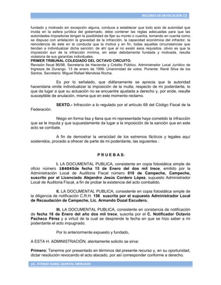 RECURSO DE REVOCACIÓN 13


fundado y motivado sin excepción alguna, conduce a establecer que todo acto de autoridad que
incida en la esfera jurídica del gobernado, debe contener las reglas adecuadas para que las
autoridades impositoras tengan la posibilidad de fijar su monto o cuantía, tomando en cuenta como
se dispuso con antelación la gravedad de la infracción, la capacidad económica del infractor, la
reincidencia de éste en la conducta que la motiva y en fin, todas aquellas circunstancias que
tiendan a individualizar dicha sanción; de ahí que al no existir esos requisitos, obvio es que la
imposición aun de la infracción mínima, sin estar debidamente fundada y motivada, resulta
violatoria de sus garantías individuales.
PRIMER TRIBUNAL COLEGIADO DEL OCTAVO CIRCUITO.
Revisión fiscal 86/98. Secretaría de Hacienda y Crédito Público, Administrador Local Jurídico de
Ingresos de Durango. 13 de enero de 1999. Unanimidad de votos. Ponente: René Silva de los
Santos. Secretario: Miguel Rafael Mendiola Rocha.

              Es por lo señalado, que diáfanamente se aprecia que la autoridad
hacendaria omite individualizar la imposición de la multa, respecto de mi poderdante, lo
que da lugar a que su actuación no se encuentre ajustada a derecho y, por ende, resulte
susceptible de anulación, misma que en este momento reclamo.

               SEXTO.- Infracción a lo regulado por el artículo 68 del Código Fiscal de la
Federación.

              Niego en forma lisa y llana que mi representada haya cometido la infracción
que se le imputa y que supuestamente da lugar a la imposición de la sanción que en este
acto se combate.

              A fin de demostrar la veracidad de los extremos fácticos y legales aquí
sostenidos, procedo a ofrecer de parte de mi poderdante, las siguientes :


                                        P R U E B A S:

              I. LA DOCUMENTAL PUBLICA, consistente en copia fotostática simple de
oficio número 184045de fecha 15 de Enero del dos mil trece, emitido por la
Administración Local de Auditoria Fiscal número 010 de Campeche, Campeche,
suscrito por el Licenciado Alejandro Jesús Cordero López, supuesto Administrador
Local de Auditoria Fiscal, a fin de probar la existencia del acto combatido.

               II. LA DOCUMENTAL PUBLICA, consistente en copia fotostática simple de
la diligencia de notificación C.R.H. 156 suscrita por el supuesto Administrador Local
de Recaudación de Campeche, Lic. Armando Dozal Escudero.

              III. LA DOCUMENTAL PUBLICA, consistente en constancia de notificación
de fecha 16 de Enero del año dos mil trece, suscrita por el C. Notificador Octavio
Pacheco Pérez y a virtud de la cual se desprende la fecha en que se hizo saber a mi
poderdante el acto impugnado.

               Por lo anteriormente expuesto y fundado,

A ESTA H. ADMINISTRACIÓN, atentamente solicito se sirva:

Primero: Tenerme por presentado en términos del presente recurso y, en su oportunidad,
dictar resolución revocando el acto atacado, por así corresponder conforme a derecho.

LIC. ATENAS ISABEL QUINTAL MERCADO
 
