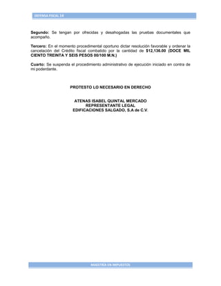 DEFENSA FISCAL 14



Segundo: Se tengan por ofrecidas y desahogadas las pruebas documentales que
acompaño.

Tercero: En el momento procedimental oportuno dictar resolución favorable y ordenar la
cancelación del Crédito fiscal combatido por la cantidad de $12,136.00 (DOCE MIL
CIENTO TREINTA Y SEIS PESOS 00/100 M.N.)

Cuarto: Se suspenda el procedimiento administrativo de ejecución iniciado en contra de
mi poderdante.



                     PROTESTO LO NECESARIO EN DERECHO


                       ATENAS ISABEL QUINTAL MERCADO
                            REPRESENTANTE LEGAL
                      EDIFICACIONES SALGADO, S.A de C.V.




                                MAESTRÍA EN IMPUESTOS
 